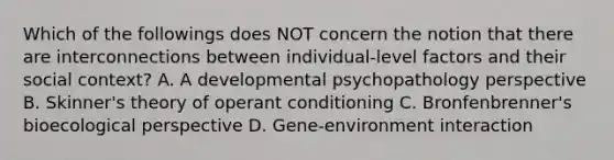 Which of the followings does NOT concern the notion that there are interconnections between individual-level factors and their social context? A. A developmental psychopathology perspective B. Skinner's theory of operant conditioning C. Bronfenbrenner's bioecological perspective D. Gene-environment interaction