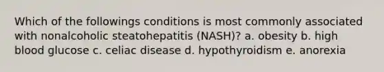 Which of the followings conditions is most commonly associated with nonalcoholic steatohepatitis (NASH)? a. obesity b. high blood glucose c. celiac disease d. hypothyroidism e. anorexia