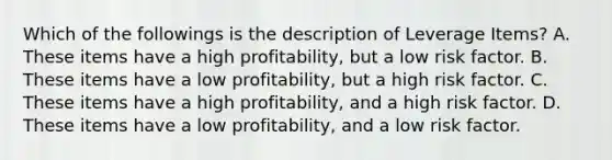 Which of the followings is the description of Leverage Items? A. These items have a high profitability, but a low risk factor. B. These items have a low profitability, but a high risk factor. C. These items have a high profitability, and a high risk factor. D. These items have a low profitability, and a low risk factor.