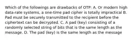 Which of the followings are drawbacks of OTP: A. Or modern high data-rate systems, a one-time pad cipher is totally impractical B. Pad must be securely transmitted to the recipient before the ciphertext can be decrypted. C. A pad (key) consisting of a randomly selected string of bits that is the same length as the message. D. The pad (key) is the same length as the message