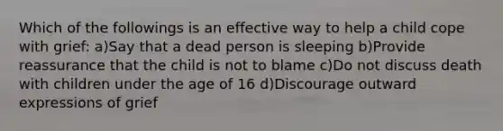 Which of the followings is an effective way to help a child cope with grief: a)Say that a dead person is sleeping b)Provide reassurance that the child is not to blame c)Do not discuss death with children under the age of 16 d)Discourage outward expressions of grief