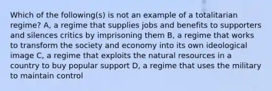 Which of the following(s) is not an example of a totalitarian regime? A, a regime that supplies jobs and benefits to supporters and silences critics by imprisoning them B, a regime that works to transform the society and economy into its own ideological image C, a regime that exploits the <a href='https://www.questionai.com/knowledge/k6l1d2KrZr-natural-resources' class='anchor-knowledge'>natural resources</a> in a country to buy popular support D, a regime that uses the military to maintain control