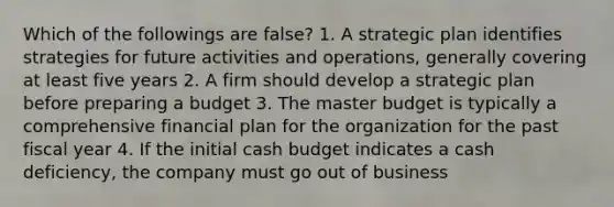 Which of the followings are false? 1. A strategic plan identifies strategies for future activities and operations, generally covering at least five years 2. A firm should develop a strategic plan before preparing a budget 3. The master budget is typically a comprehensive financial plan for the organization for the past fiscal year 4. If the initial cash budget indicates a cash deficiency, the company must go out of business