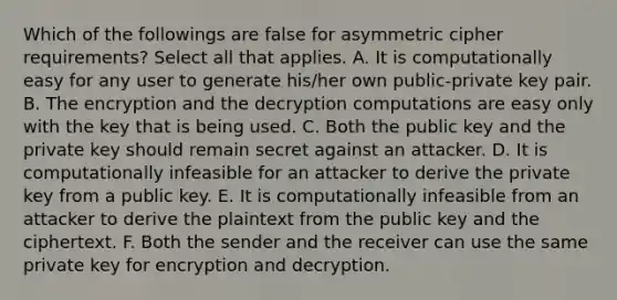 Which of the followings are false for asymmetric cipher requirements? Select all that applies. A. It is computationally easy for any user to generate his/her own public-private key pair. B. The encryption and the decryption computations are easy only with the key that is being used. C. Both the public key and the private key should remain secret against an attacker. D. It is computationally infeasible for an attacker to derive the private key from a public key. E. It is computationally infeasible from an attacker to derive the plaintext from the public key and the ciphertext. F. Both the sender and the receiver can use the same private key for encryption and decryption.