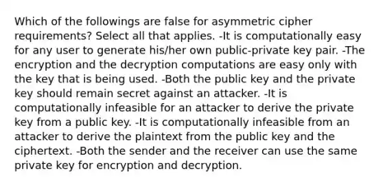 Which of the followings are false for asymmetric cipher requirements? Select all that applies. -It is computationally easy for any user to generate his/her own public-private key pair. -The encryption and the decryption computations are easy only with the key that is being used. -Both the public key and the private key should remain secret against an attacker. -It is computationally infeasible for an attacker to derive the private key from a public key. -It is computationally infeasible from an attacker to derive the plaintext from the public key and the ciphertext. -Both the sender and the receiver can use the same private key for encryption and decryption.