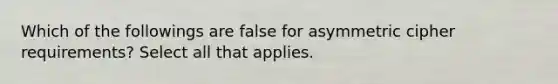 Which of the followings are false for asymmetric cipher requirements? Select all that applies.