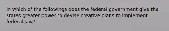 In which of the followings does the federal government give the states greater power to devise creative plans to implement federal law?