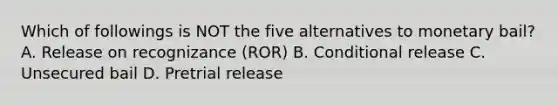 Which of followings is NOT the five alternatives to monetary bail? A. Release on recognizance (ROR) B. Conditional release C. Unsecured bail D. Pretrial release