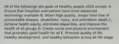 All of the followings are goals of Healthy people 2020 except: A. Ensure that hospitals everywhere have most advanced technology available B. Attain high-quality, longer lives free of preventable disease, disabilities, injury, and premature death C. Achieve health equity, eliminate disparities, and improve the health of all groups D. Create social and physical environment that promotes good health for all E. Promote quality of life, healthy development, and healthy behaviors across all life stage