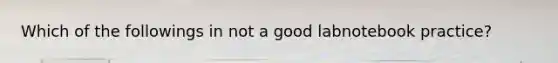 Which of the followings in not a good labnotebook practice?