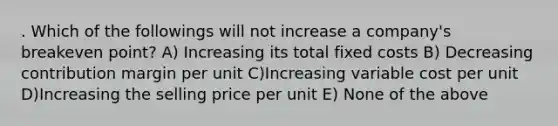 . Which of the followings will not increase a company's breakeven point? A) Increasing its total fixed costs B) Decreasing contribution margin per unit C)Increasing variable cost per unit D)Increasing the selling price per unit E) None of the above