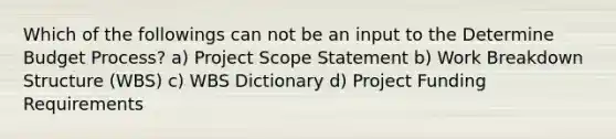 Which of the followings can not be an input to the Determine Budget Process? a) Project Scope Statement b) Work Breakdown Structure (WBS) c) WBS Dictionary d) Project Funding Requirements