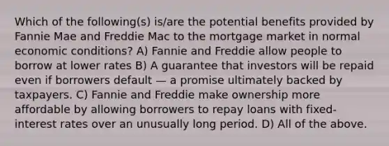 Which of the following(s) is/are the potential benefits provided by Fannie Mae and Freddie Mac to the mortgage market in normal economic conditions? A) Fannie and Freddie allow people to borrow at lower rates B) A guarantee that investors will be repaid even if borrowers default — a promise ultimately backed by taxpayers. C) Fannie and Freddie make ownership more affordable by allowing borrowers to repay loans with fixed-interest rates over an unusually long period. D) All of the above.