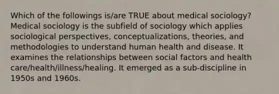 Which of the followings is/are TRUE about medical sociology? Medical sociology is the subfield of sociology which applies sociological perspectives, conceptualizations, theories, and methodologies to understand human health and disease. It examines the relationships between social factors and health care/health/illness/healing. It emerged as a sub-discipline in 1950s and 1960s.