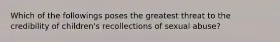 Which of the followings poses the greatest threat to the credibility of children's recollections of sexual abuse?