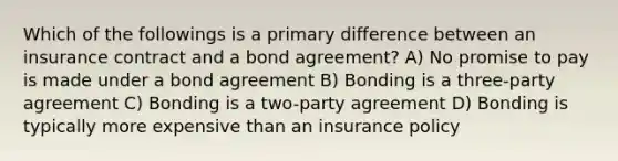 Which of the followings is a primary difference between an insurance contract and a bond agreement? A) No promise to pay is made under a bond agreement B) Bonding is a three-party agreement C) Bonding is a two-party agreement D) Bonding is typically more expensive than an insurance policy