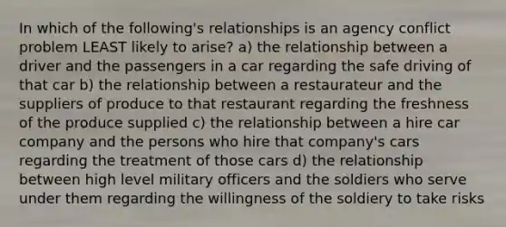 In which of the following's relationships is an agency conflict problem LEAST likely to arise? a) the relationship between a driver and the passengers in a car regarding the safe driving of that car b) the relationship between a restaurateur and the suppliers of produce to that restaurant regarding the freshness of the produce supplied c) the relationship between a hire car company and the persons who hire that company's cars regarding the treatment of those cars d) the relationship between high level military officers and the soldiers who serve under them regarding the willingness of the soldiery to take risks