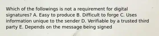 Which of the followings is not a requirement for digital signatures? A. Easy to produce B. Difficult to forge C. Uses information unique to the sender D. Verifiable by a trusted third party E. Depends on the message being signed