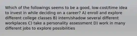 Which of the followings seems to be a good, low-cost/time idea to invest in while deciding on a career? A) enroll and explore different college classes B) intern/shadow several different workplaces C) take a personality assessment D) work in many different jobs to explore possibilities