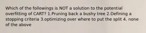 Which of the followings is NOT a solution to the potential overfitting of CART? 1.Pruning back a bushy tree 2.Defining a stopping criteria 3.optimizing over where to put the split 4. none of the above