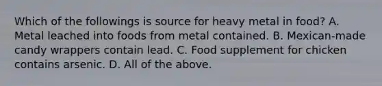 Which of the followings is source for heavy metal in food? A. Metal leached into foods from metal contained. B. Mexican-made candy wrappers contain lead. C. Food supplement for chicken contains arsenic. D. All of the above.