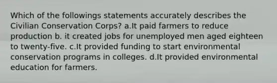 Which of the followings statements accurately describes the Civilian Conservation Corps? a.It paid farmers to reduce production b. it created jobs for unemployed men aged eighteen to twenty-five. c.It provided funding to start environmental conservation programs in colleges. d.It provided environmental education for farmers.