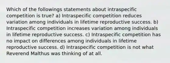 Which of the followings statements about intraspecific competition is true? a) Intraspecific competition reduces variation among individuals in lifetime reproductive success. b) Intraspecific competition increases variation among individuals in lifetime reproductive success. c) Intraspecific competition has no impact on differences among individuals in lifetime reproductive success. d) Intraspecific competition is not what Reverend Malthus was thinking of at all.