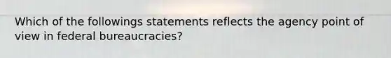 Which of the followings statements reflects the agency point of view in federal bureaucracies?