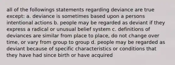 all of the followings statements regarding deviance are true except: a. deviance is sometimes based upon a persons intentional actions b. people may be regarded as deviant if they express a radical or unusual belief system c. definitions of deviances are similar from place to place, do not change over time, or vary from group to group d. people may be regarded as deviant because of specific characteristics or conditions that they have had since birth or have acquired