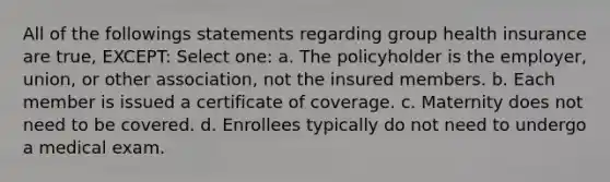 All of the followings statements regarding group health insurance are true, EXCEPT: Select one: a. The policyholder is the employer, union, or other association, not the insured members. b. Each member is issued a certificate of coverage. c. Maternity does not need to be covered. d. Enrollees typically do not need to undergo a medical exam.