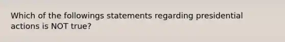 Which of the followings statements regarding presidential actions is NOT true?