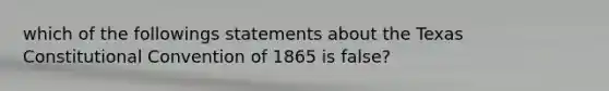 which of the followings statements about the Texas Constitutional Convention of 1865 is false?