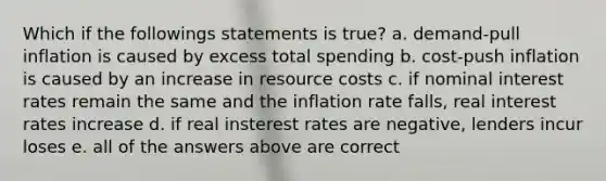 Which if the followings statements is true? a. demand-pull inflation is caused by excess total spending b. cost-push inflation is caused by an increase in resource costs c. if nominal interest rates remain the same and the inflation rate falls, real interest rates increase d. if real insterest rates are negative, lenders incur loses e. all of the answers above are correct