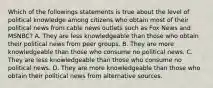 Which of the followings statements is true about the level of political knowledge among citizens who obtain most of their political news from cable news outlets such as Fox News and MSNBC? A. They are less knowledgeable than those who obtain their political news from peer groups. B. They are more knowledgeable than those who consume no political news. C. They are less knowledgeable than those who consume no political news. D. They are more knowledgeable than those who obtain their political news from alternative sources.