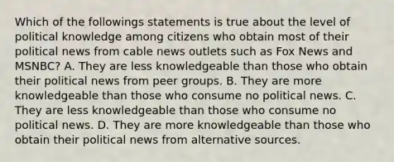 Which of the followings statements is true about the level of political knowledge among citizens who obtain most of their political news from cable news outlets such as Fox News and MSNBC? A. They are less knowledgeable than those who obtain their political news from peer groups. B. They are more knowledgeable than those who consume no political news. C. They are less knowledgeable than those who consume no political news. D. They are more knowledgeable than those who obtain their political news from alternative sources.