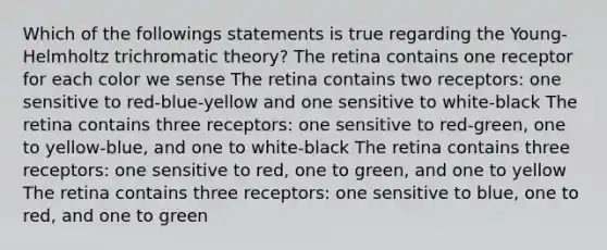 Which of the followings statements is true regarding the Young-Helmholtz trichromatic theory? The retina contains one receptor for each color we sense The retina contains two receptors: one sensitive to red-blue-yellow and one sensitive to white-black The retina contains three receptors: one sensitive to red-green, one to yellow-blue, and one to white-black The retina contains three receptors: one sensitive to red, one to green, and one to yellow The retina contains three receptors: one sensitive to blue, one to red, and one to green