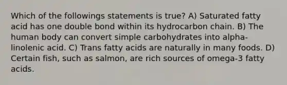 Which of the followings statements is true? A) Saturated fatty acid has one double bond within its hydrocarbon chain. B) The human body can convert simple carbohydrates into alpha-linolenic acid. C) Trans fatty acids are naturally in many foods. D) Certain fish, such as salmon, are rich sources of omega-3 fatty acids.