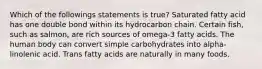 Which of the followings statements is true? Saturated fatty acid has one double bond within its hydrocarbon chain. Certain fish, such as salmon, are rich sources of omega-3 fatty acids. The human body can convert simple carbohydrates into alpha-linolenic acid. Trans fatty acids are naturally in many foods.