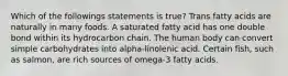 Which of the followings statements is true? Trans fatty acids are naturally in many foods. A saturated fatty acid has one double bond within its hydrocarbon chain. The human body can convert simple carbohydrates into alpha-linolenic acid. Certain fish, such as salmon, are rich sources of omega-3 fatty acids.