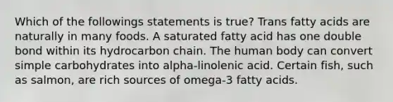 Which of the followings statements is true? Trans fatty acids are naturally in many foods. A saturated fatty acid has one double bond within its hydrocarbon chain. The human body can convert simple carbohydrates into alpha-linolenic acid. Certain fish, such as salmon, are rich sources of omega-3 fatty acids.