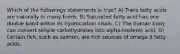 Which of the followings statements is true? A) Trans fatty acids are naturally in many foods. B) Saturated fatty acid has one double bond within its hydrocarbon chain. C) The human body can convert simple carbohydrates into alpha-linolenic acid. D) Certain fish, such as salmon, are rich sources of omega-3 fatty acids.