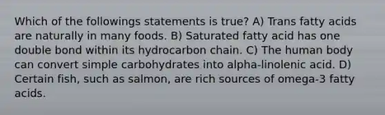 Which of the followings statements is true? A) Trans fatty acids are naturally in many foods. B) Saturated fatty acid has one double bond within its hydrocarbon chain. C) The human body can convert simple carbohydrates into alpha-linolenic acid. D) Certain fish, such as salmon, are rich sources of omega-3 fatty acids.