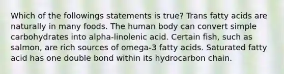 Which of the followings statements is true? Trans fatty acids are naturally in many foods. The human body can convert simple carbohydrates into alpha-linolenic acid. Certain fish, such as salmon, are rich sources of omega-3 fatty acids. Saturated fatty acid has one double bond within its hydrocarbon chain.