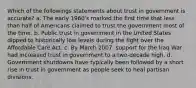 Which of the followings statements about trust in government is accurate? a. The early 1960's marked the first time that less than half of Americans claimed to trust the government most of the time. b. Public trust in government in the United States dipped to historically low levels during the fight over the Affordable Care Act. c. By March 2007, support for the Iraq War had increased trust in government to a two-decade high. d. Government shutdowns have typically been followed by a short rise in trust in government as people seek to heal partisan divisions.