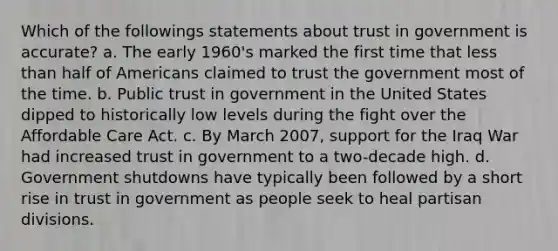 Which of the followings statements about trust in government is accurate? a. The early 1960's marked the first time that less than half of Americans claimed to trust the government most of the time. b. Public trust in government in the United States dipped to historically low levels during the fight over the Affordable Care Act. c. By March 2007, support for the Iraq War had increased trust in government to a two-decade high. d. Government shutdowns have typically been followed by a short rise in trust in government as people seek to heal partisan divisions.