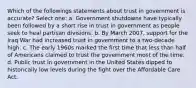 Which of the followings statements about trust in government is accurate? Select one: a. Government shutdowns have typically been followed by a short rise in trust in government as people seek to heal partisan divisions. b. By March 2007, support for the Iraq War had increased trust in government to a two-decade high. c. The early 1960s marked the first time that less than half of Americans claimed to trust the government most of the time. d. Public trust in government in the United States dipped to historically low levels during the fight over the Affordable Care Act.