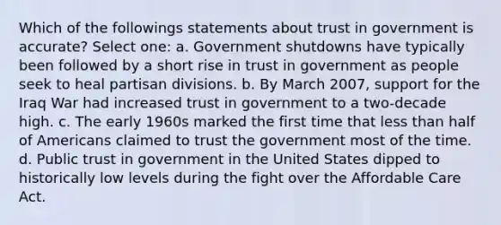 Which of the followings statements about trust in government is accurate? Select one: a. Government shutdowns have typically been followed by a short rise in trust in government as people seek to heal partisan divisions. b. By March 2007, support for the Iraq War had increased trust in government to a two-decade high. c. The early 1960s marked the first time that less than half of Americans claimed to trust the government most of the time. d. Public trust in government in the United States dipped to historically low levels during the fight over the Affordable Care Act.