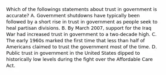 Which of the followings statements about trust in government is accurate? A. Government shutdowns have typically been followed by a short rise in trust in government as people seek to heal partisan divisions. B. By March 2007, support for the Iraq War had increased trust in government to a two-decade high. C. The early 1960s marked the first time that less than half of Americans claimed to trust the government most of the time. D. Public trust in government in the United States dipped to historically low levels during the fight over the Affordable Care Act.