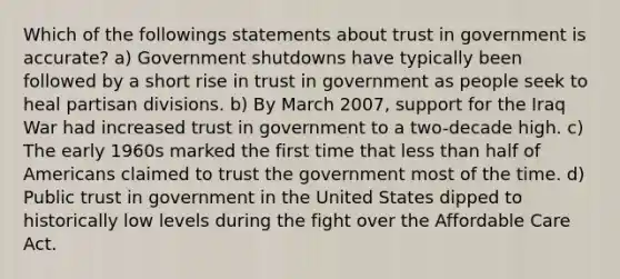 Which of the followings statements about trust in government is accurate? a) Government shutdowns have typically been followed by a short rise in trust in government as people seek to heal partisan divisions. b) By March 2007, support for the Iraq War had increased trust in government to a two-decade high. c) The early 1960s marked the first time that less than half of Americans claimed to trust the government most of the time. d) Public trust in government in the United States dipped to historically low levels during the fight over the Affordable Care Act.