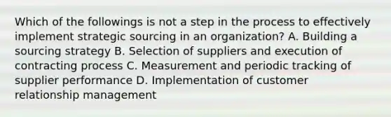 Which of the followings is not a step in the process to effectively implement strategic sourcing in an organization? A. Building a sourcing strategy B. Selection of suppliers and execution of contracting process C. Measurement and periodic tracking of supplier performance D. Implementation of customer relationship management